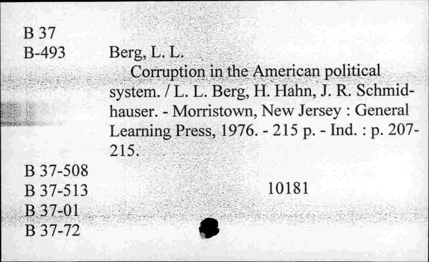 ﻿B 37 B-493	Berg, L. L.
	Corruption in the American political system. / L. L. Berg, H. Hahn, J. R. Schmid-hauser. - Morristown, New Jersey : General Learning Press, 1976. - 215 p. - Ind. : p. 207-215.
B 37-508 B 37-513 B 37-01 „ B 37-72	10181